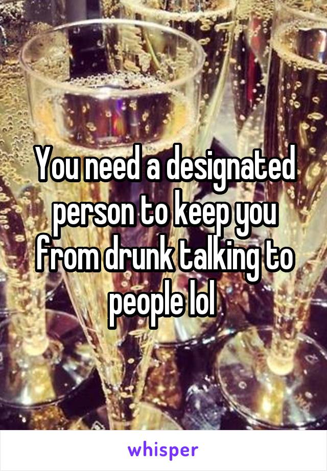 You need a designated person to keep you from drunk talking to people lol 