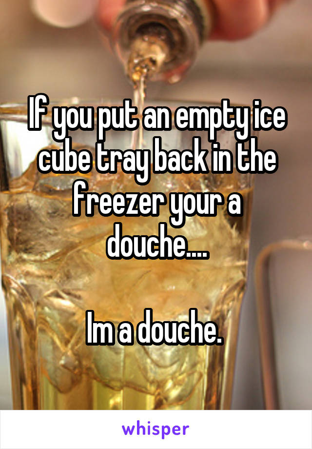 If you put an empty ice cube tray back in the freezer your a douche....

Im a douche. 