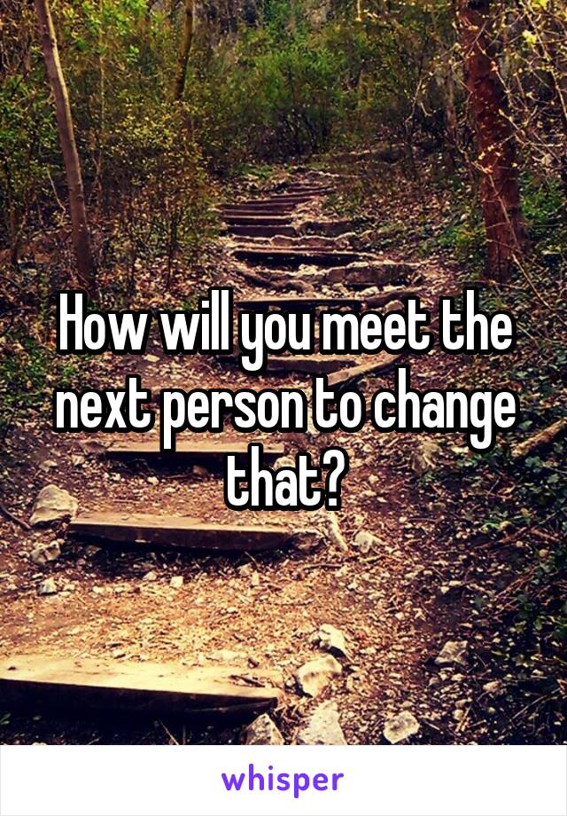 How will you meet the next person to change that?