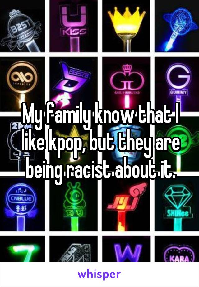 My family know that I like kpop, but they are being racist about it.
