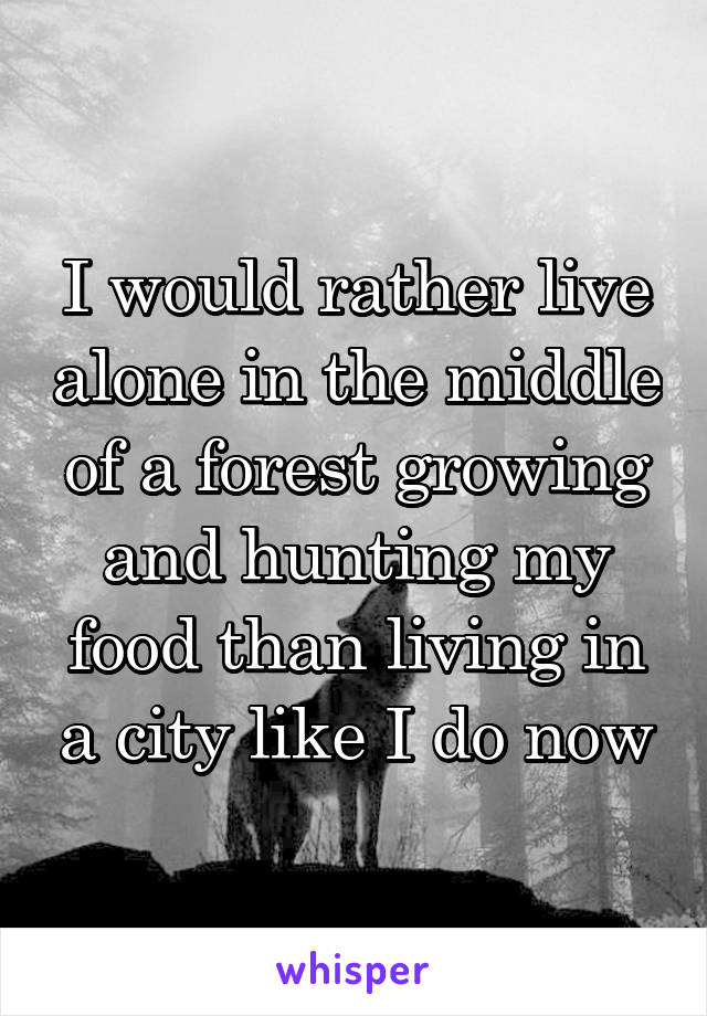 I would rather live alone in the middle of a forest growing and hunting my food than living in a city like I do now