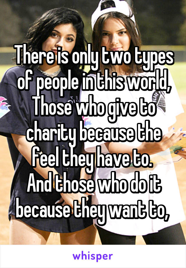 There is only two types of people in this world,
Those who give to charity because the feel they have to. 
And those who do it because they want to, 