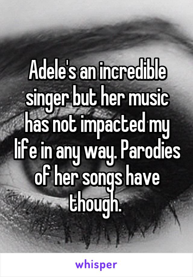 Adele's an incredible singer but her music has not impacted my life in any way. Parodies of her songs have though. 