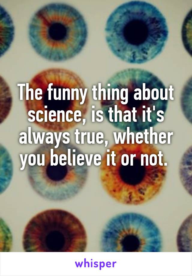 The funny thing about science, is that it's always true, whether you believe it or not. 
