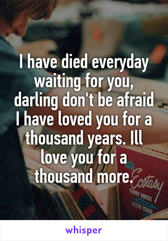 I have died everyday waiting for you, darling don't be afraid I have loved you for a thousand years. Ill love you for a thousand more.