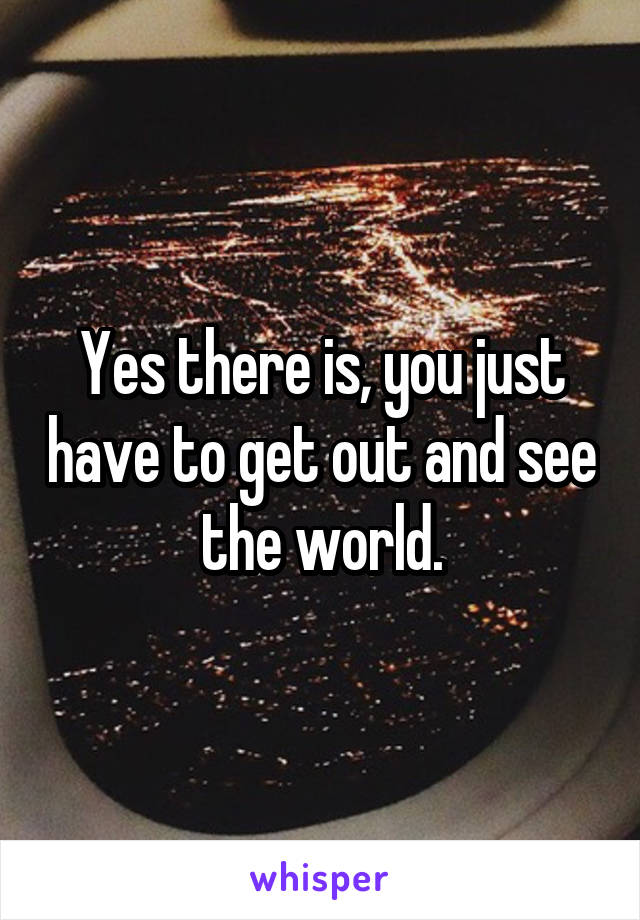 Yes there is, you just have to get out and see the world.