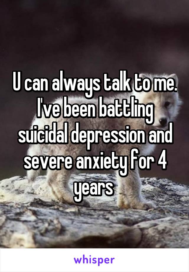 U can always talk to me. I've been battling suicidal depression and severe anxiety for 4 years 