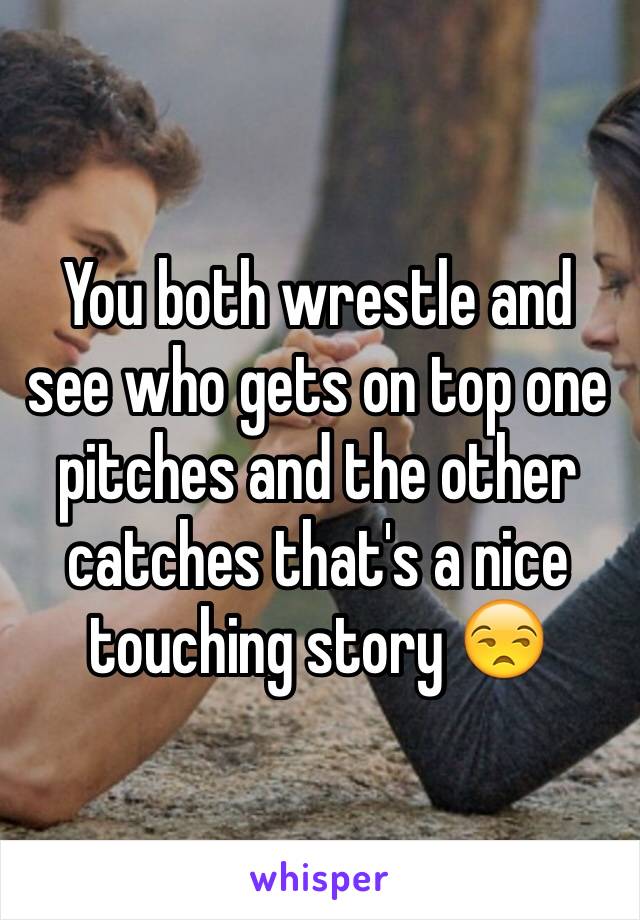 You both wrestle and see who gets on top one pitches and the other catches that's a nice touching story 😒