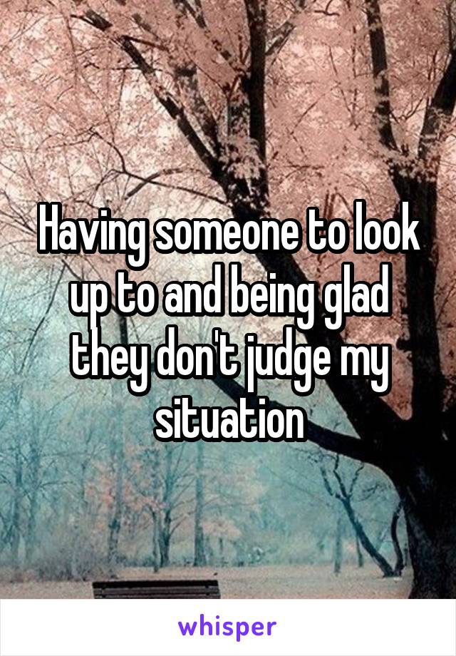 Having someone to look up to and being glad they don't judge my situation