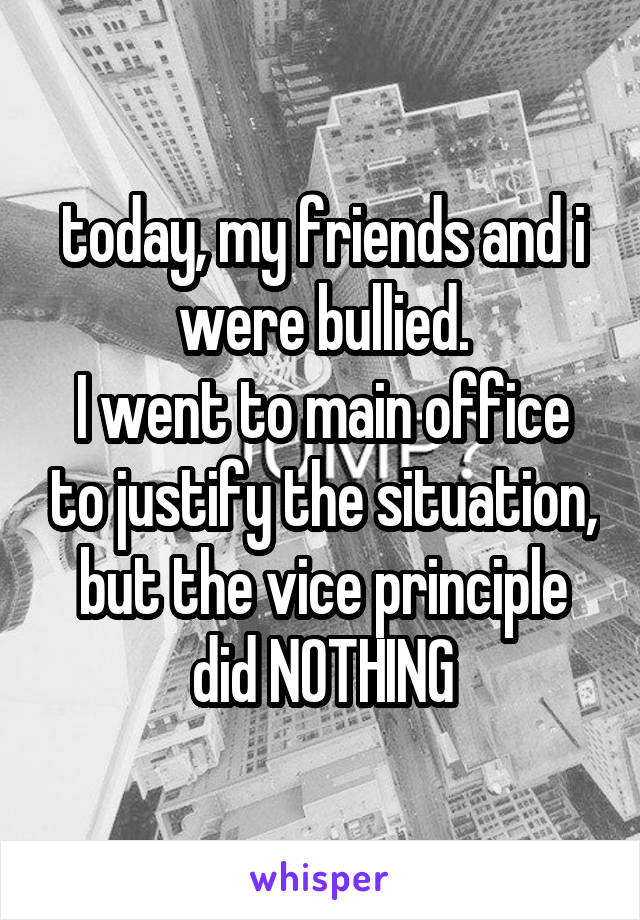 today, my friends and i were bullied.
I went to main office to justify the situation, but the vice principle did NOTHING