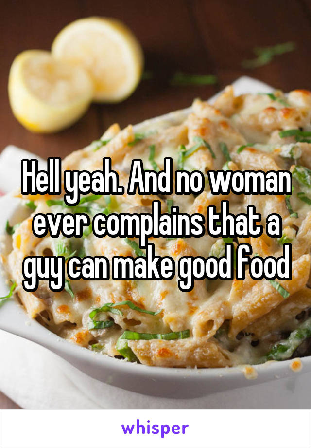 Hell yeah. And no woman ever complains that a guy can make good food