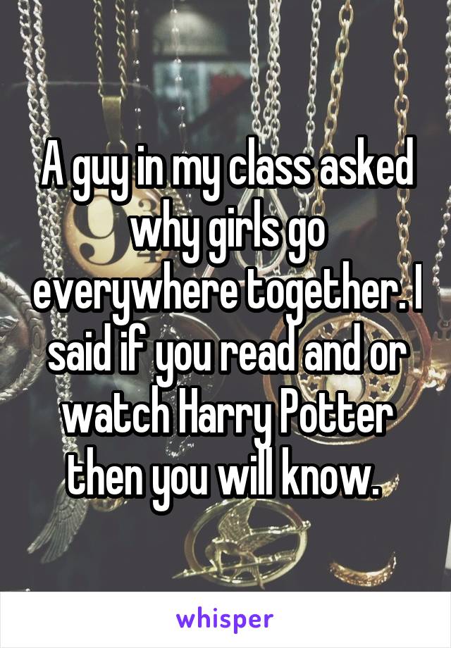 A guy in my class asked why girls go everywhere together. I said if you read and or watch Harry Potter then you will know. 