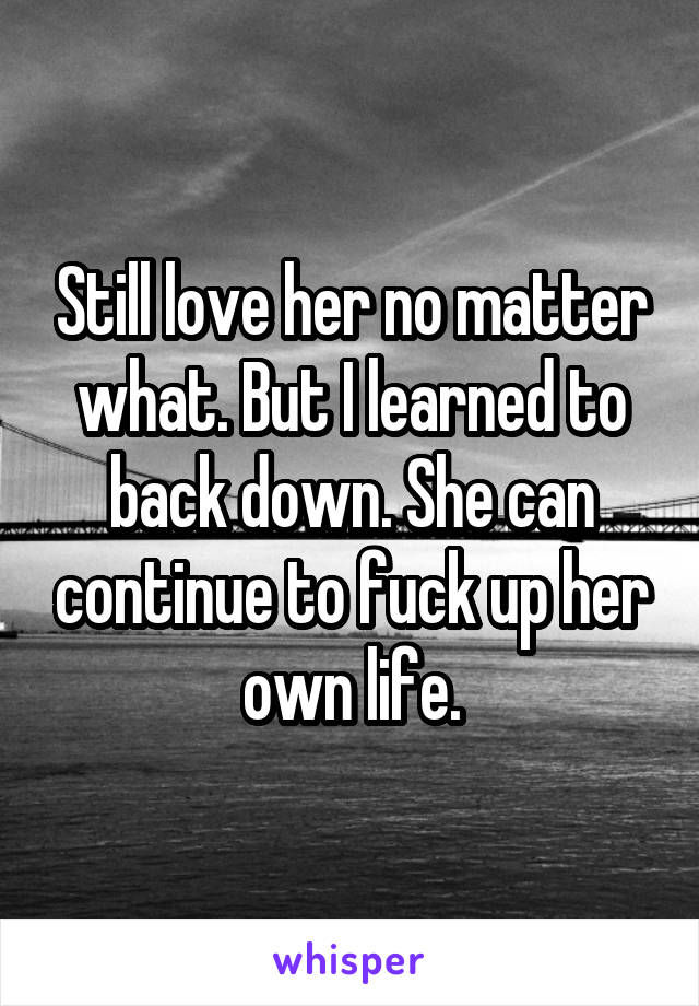 Still love her no matter what. But I learned to back down. She can continue to fuck up her own life.