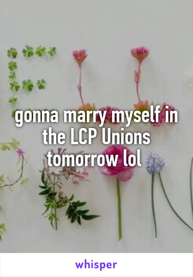 gonna marry myself in the LCP Unions tomorrow lol 