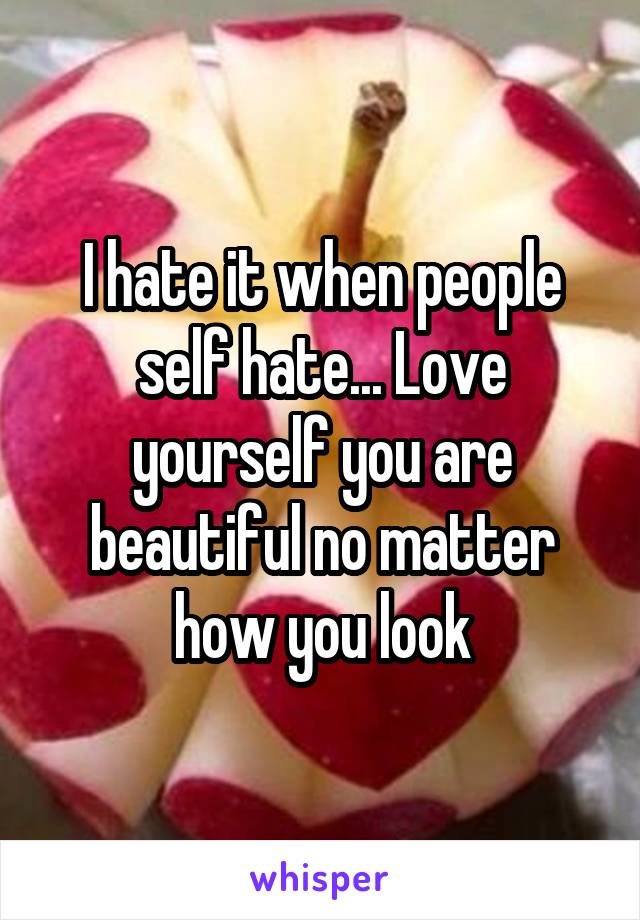 I hate it when people self hate... Love yourself you are beautiful no matter how you look