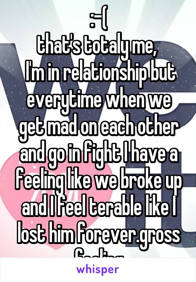 :-(
that's totaly me, 
 I'm in relationship but everytime when we get mad on each other and go in fight I have a feeling like we broke up and I feel terable like I lost him forever.gross feeling