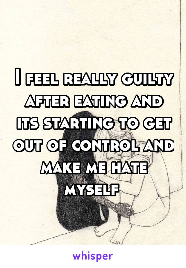 I feel really guilty after eating and its starting to get out of control and make me hate myself 