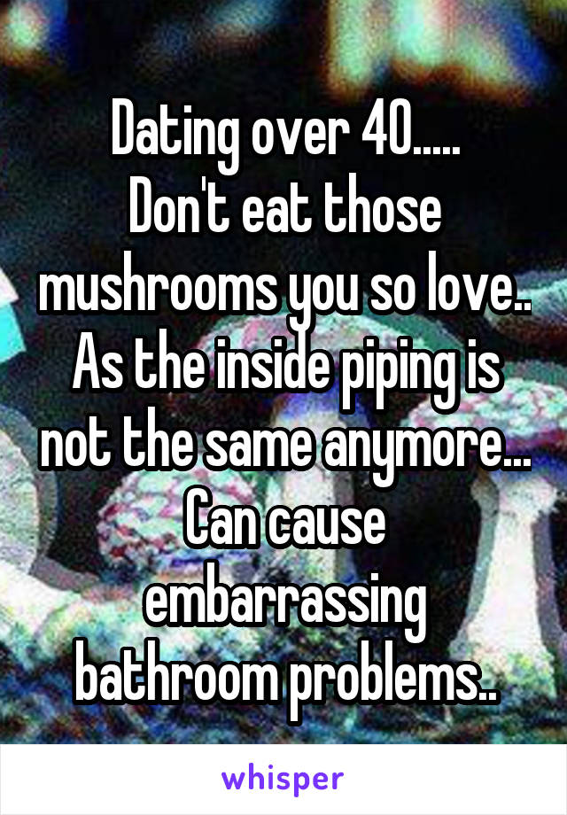 Dating over 40.....
Don't eat those mushrooms you so love..
As the inside piping is not the same anymore...
Can cause embarrassing bathroom problems..