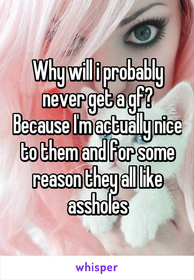 Why will i probably never get a gf? Because I'm actually nice to them and for some reason they all like assholes