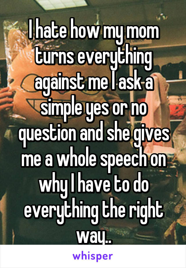 I hate how my mom turns everything against me I ask a simple yes or no question and she gives me a whole speech on why I have to do everything the right way..