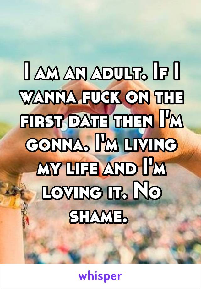 I am an adult. If I wanna fuck on the first date then I'm gonna. I'm living my life and I'm loving it. No shame. 