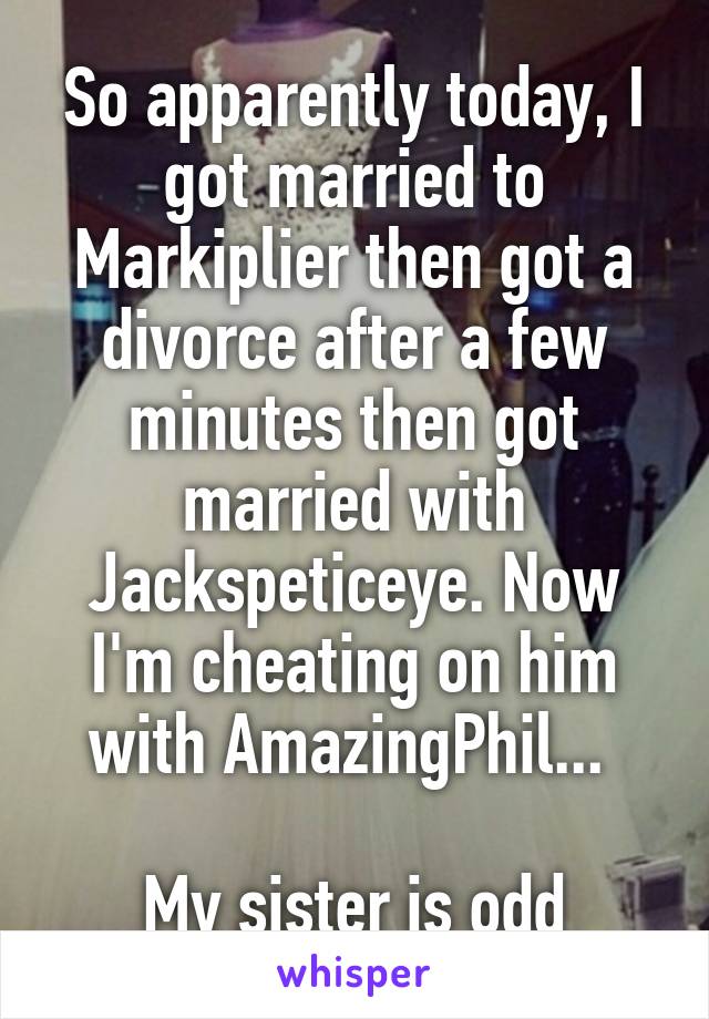 So apparently today, I got married to Markiplier then got a divorce after a few minutes then got married with Jackspeticeye. Now I'm cheating on him with AmazingPhil... 

My sister is odd