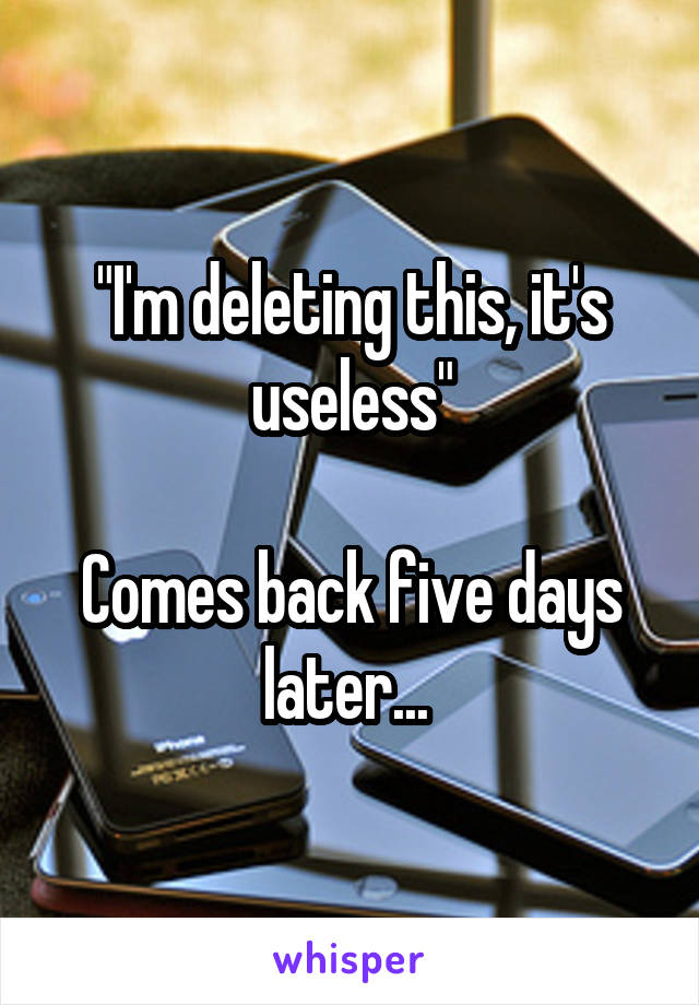 "I'm deleting this, it's useless"

Comes back five days later... 