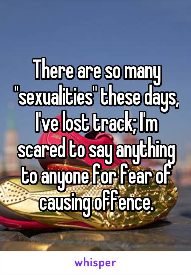 There are so many "sexualities" these days, I've lost track; I'm scared to say anything to anyone for fear of causing offence.