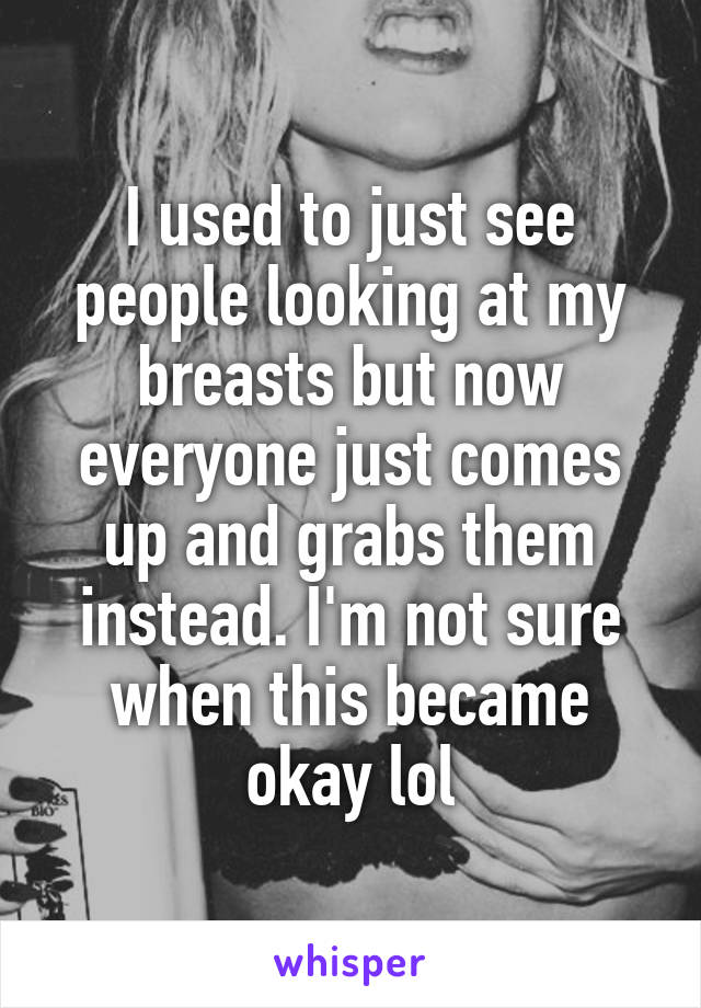 I used to just see people looking at my breasts but now everyone just comes up and grabs them instead. I'm not sure when this became okay lol