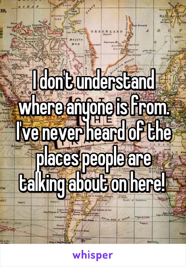 I don't understand where anyone is from. I've never heard of the places people are talking about on here! 