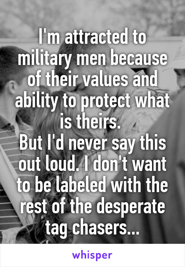 I'm attracted to military men because of their values and ability to protect what is theirs. 
But I'd never say this out loud. I don't want to be labeled with the rest of the desperate tag chasers...