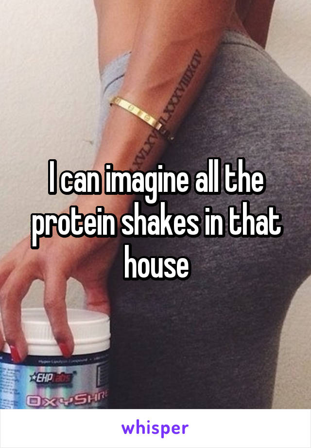 I can imagine all the protein shakes in that house