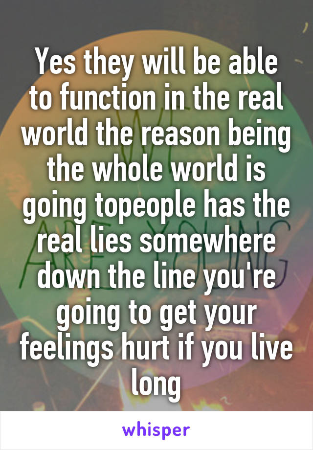 Yes they will be able to function in the real world the reason being the whole world is going topeople has the real lies somewhere down the line you're going to get your feelings hurt if you live long