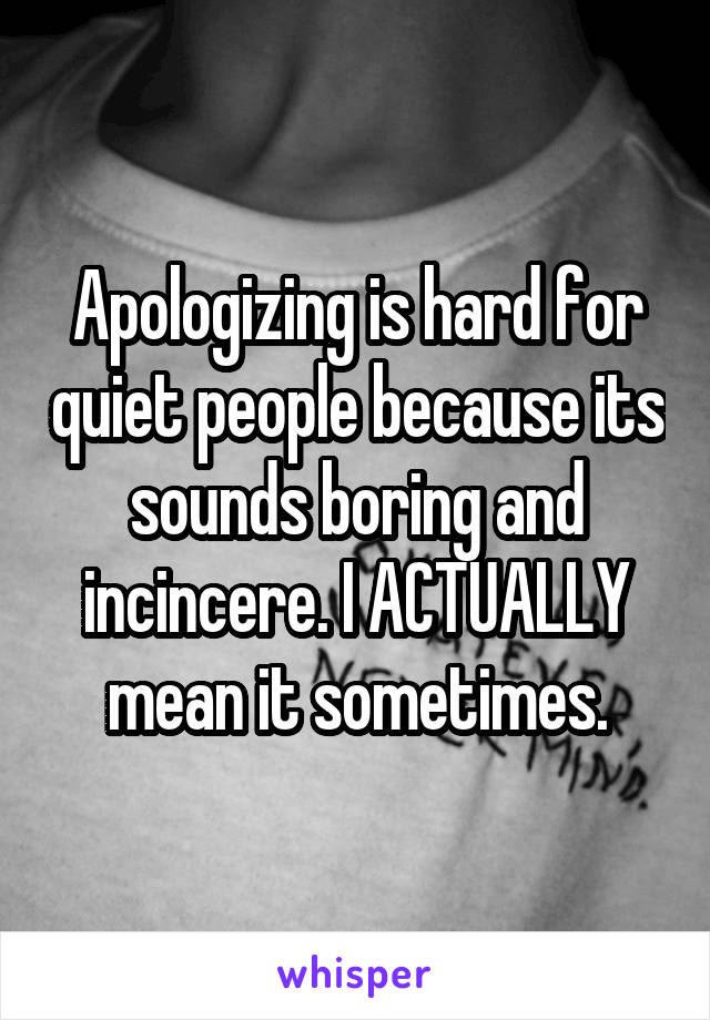 Apologizing is hard for quiet people because its sounds boring and incincere. I ACTUALLY mean it sometimes.