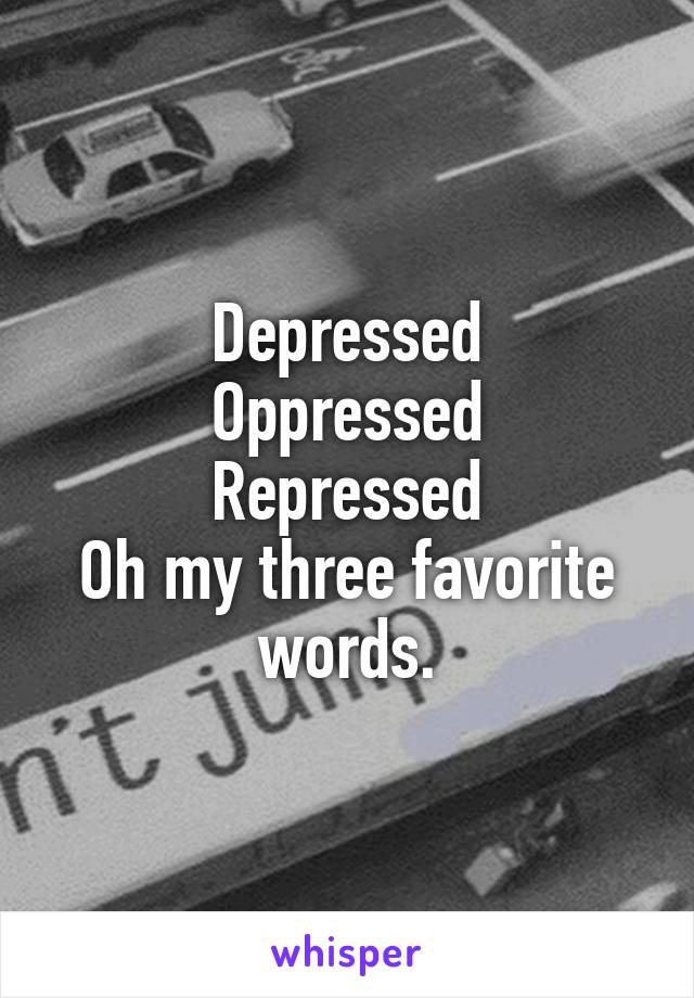 Depressed
Oppressed
Repressed
Oh my three favorite words.