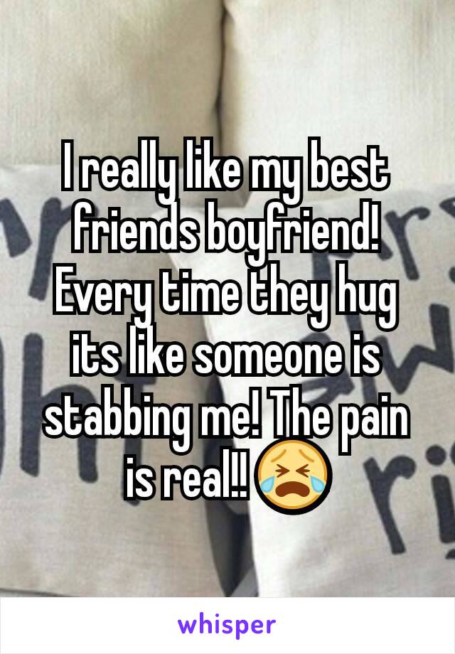 I really like my best friends boyfriend! Every time they hug its like someone is stabbing me! The pain is real!! 😭