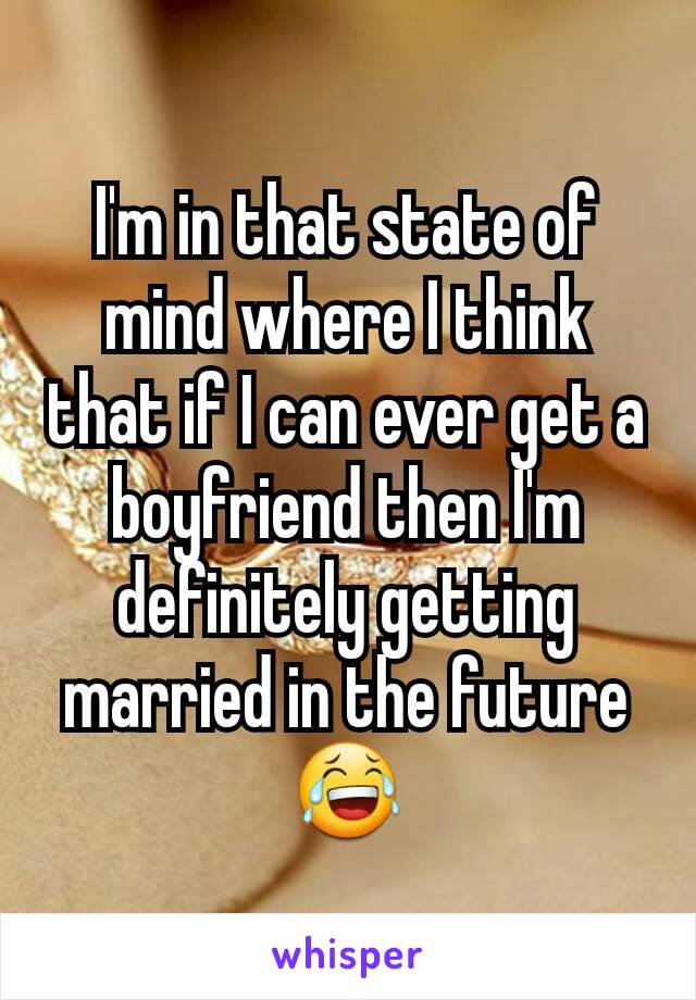 I'm in that state of mind where I think that if I can ever get a boyfriend then I'm definitely getting married in the future 😂