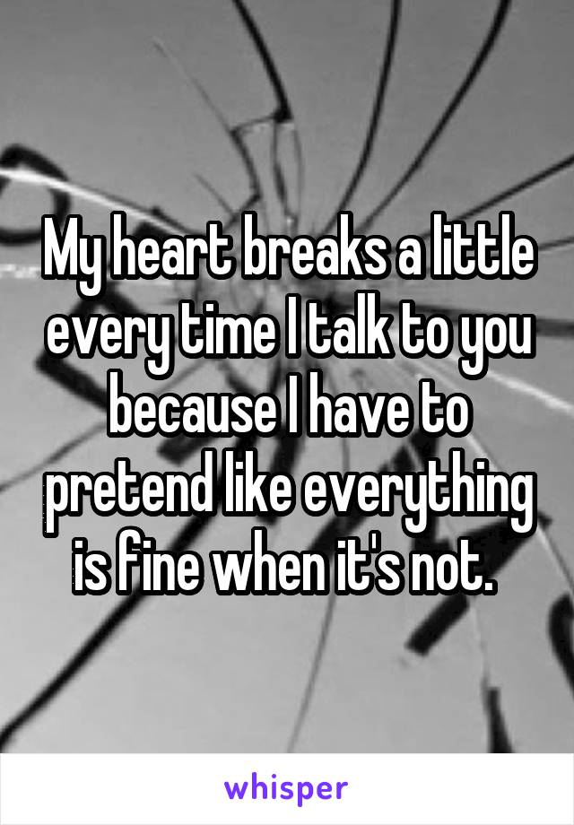 My heart breaks a little every time I talk to you because I have to pretend like everything is fine when it's not. 