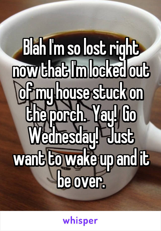 Blah I'm so lost right now that I'm locked out of my house stuck on the porch.  Yay!  Go Wednesday!   Just want to wake up and it be over.