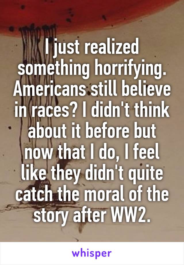 I just realized something horrifying. Americans still believe in races? I didn't think about it before but now that I do, I feel like they didn't quite catch the moral of the story after WW2.