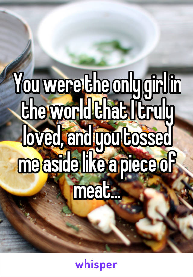 You were the only girl in the world that I truly loved, and you tossed me aside like a piece of meat...