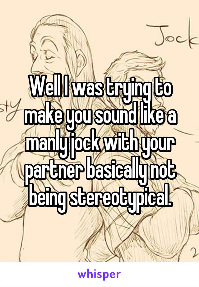 Well I was trying to make you sound like a manly jock with your partner basically not being stereotypical.