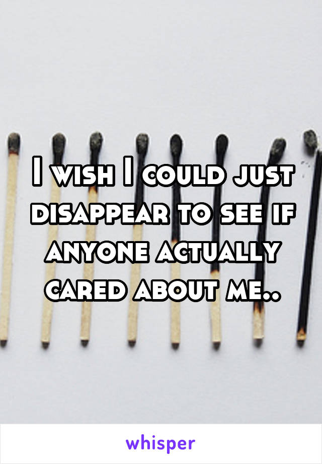 I wish I could just disappear to see if anyone actually cared about me..