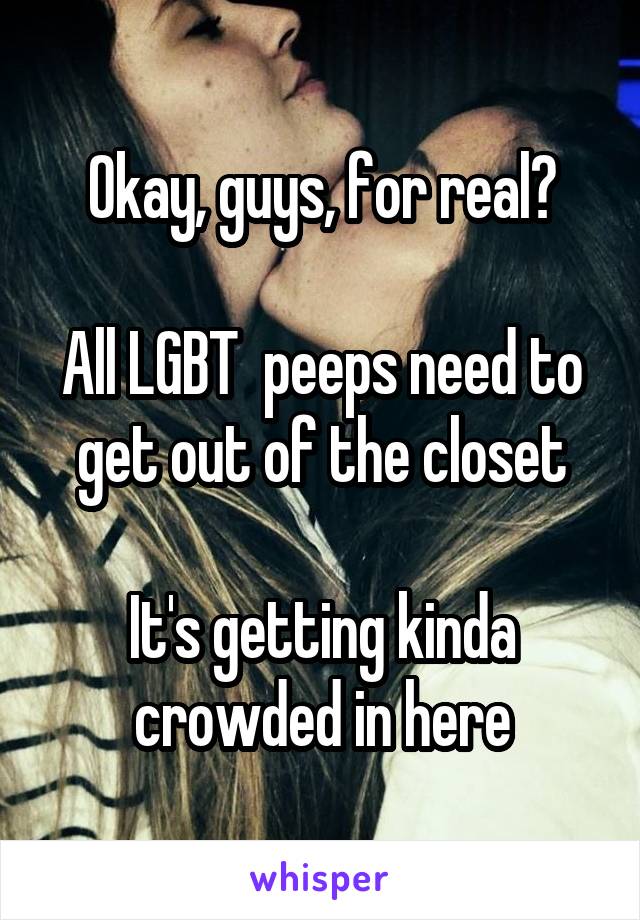 Okay, guys, for real?

All LGBT  peeps need to get out of the closet

It's getting kinda crowded in here