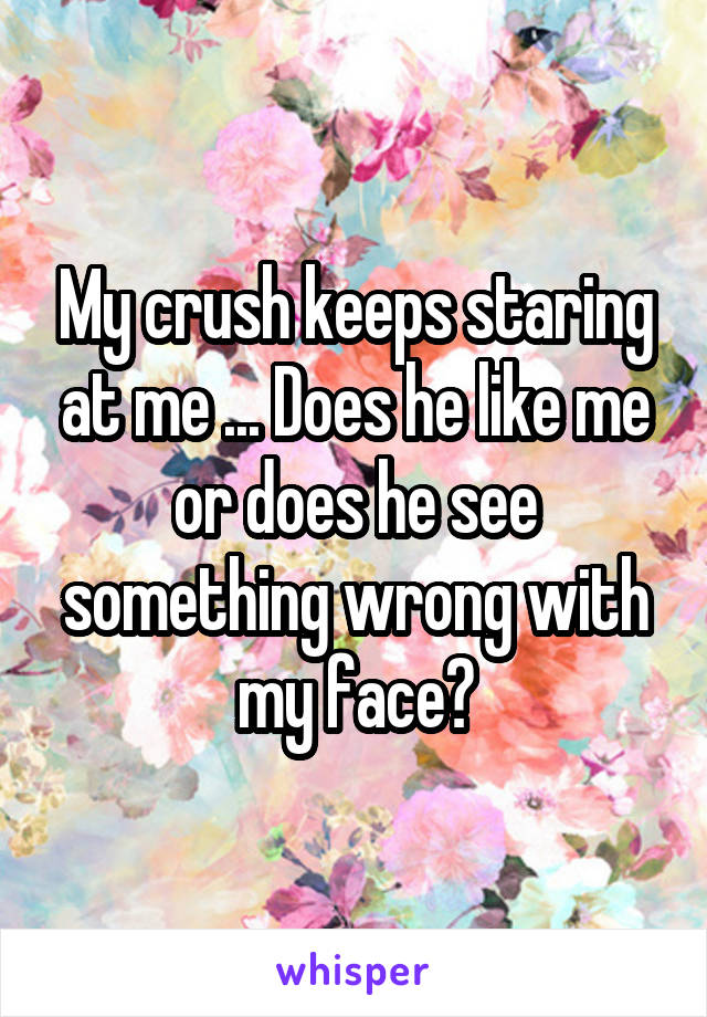 My crush keeps staring at me ... Does he like me or does he see something wrong with my face?