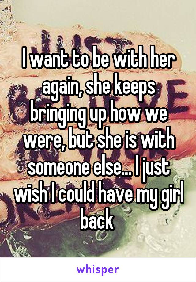 I want to be with her again, she keeps bringing up how we were, but she is with someone else... I just wish I could have my girl back 