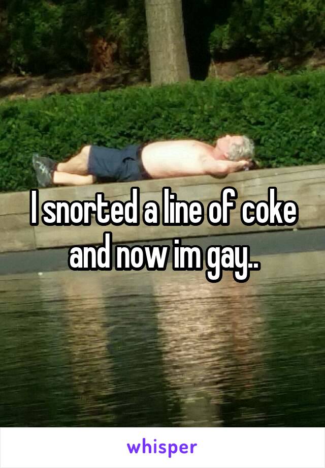 I snorted a line of coke and now im gay..