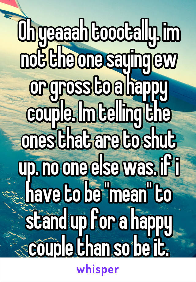 Oh yeaaah toootally. im not the one saying ew or gross to a happy couple. Im telling the ones that are to shut up. no one else was. if i have to be "mean" to stand up for a happy couple than so be it.