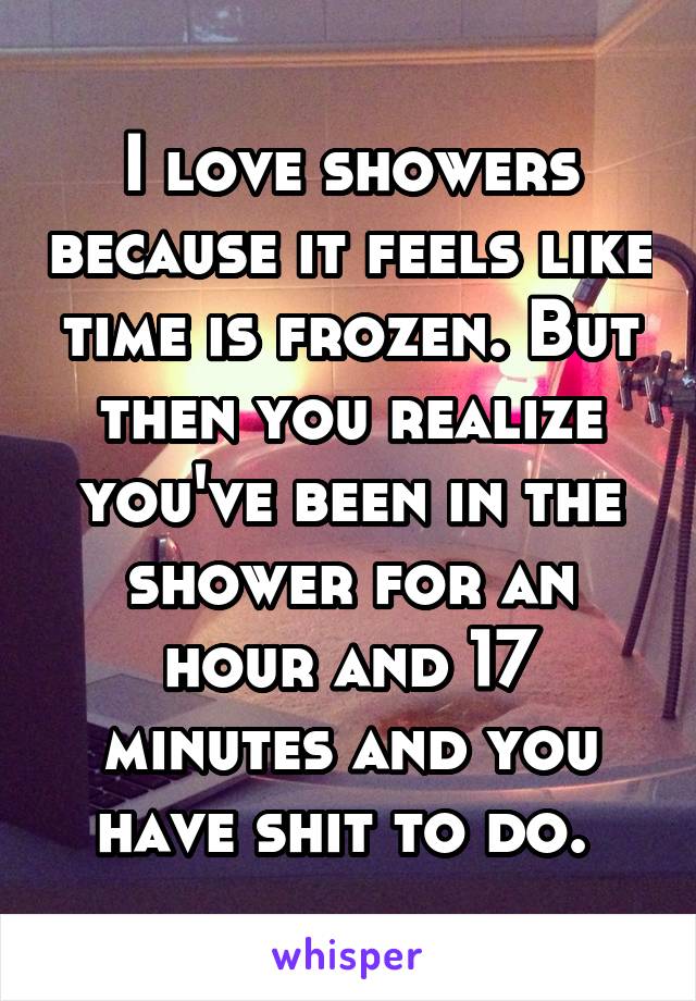 I love showers because it feels like time is frozen. But then you realize you've been in the shower for an hour and 17 minutes and you have shit to do. 