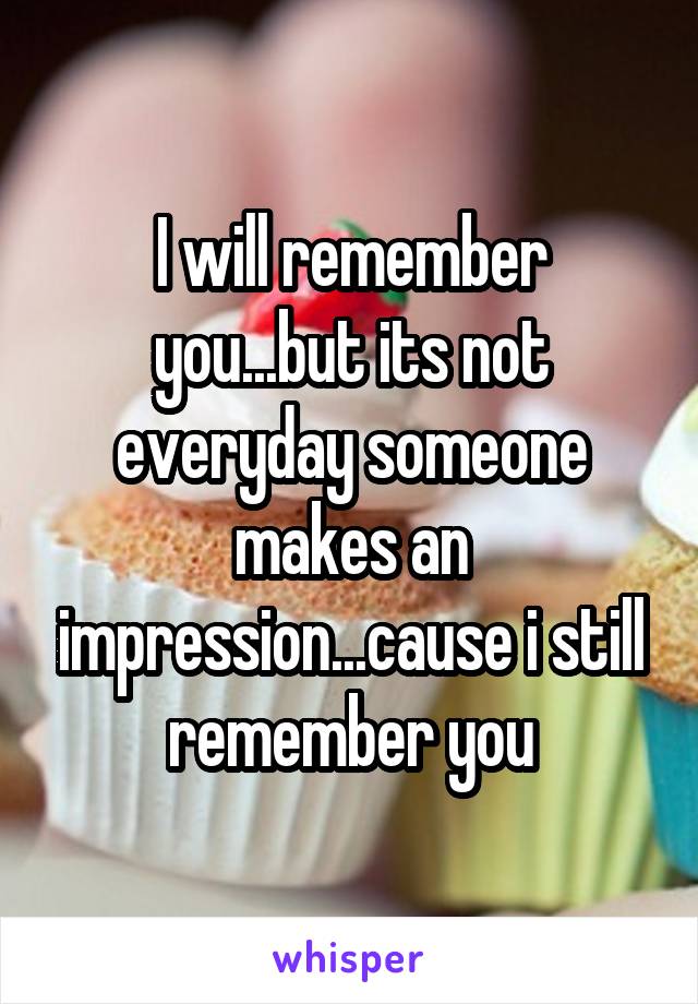 I will remember you...but its not everyday someone makes an impression...cause i still remember you